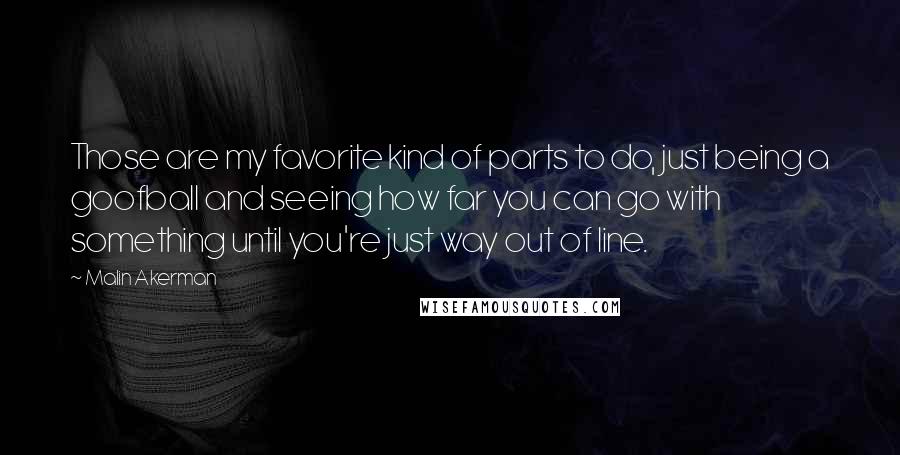 Malin Akerman Quotes: Those are my favorite kind of parts to do, just being a goofball and seeing how far you can go with something until you're just way out of line.