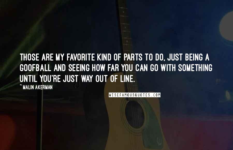 Malin Akerman Quotes: Those are my favorite kind of parts to do, just being a goofball and seeing how far you can go with something until you're just way out of line.