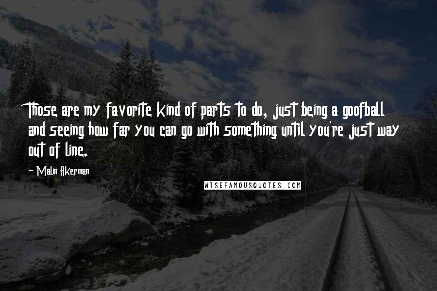 Malin Akerman Quotes: Those are my favorite kind of parts to do, just being a goofball and seeing how far you can go with something until you're just way out of line.