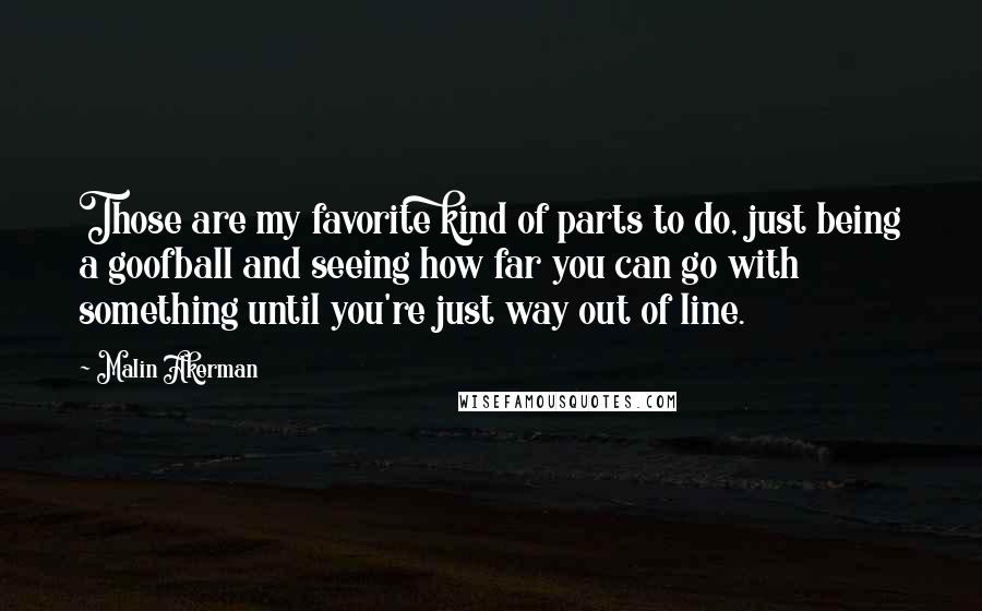 Malin Akerman Quotes: Those are my favorite kind of parts to do, just being a goofball and seeing how far you can go with something until you're just way out of line.