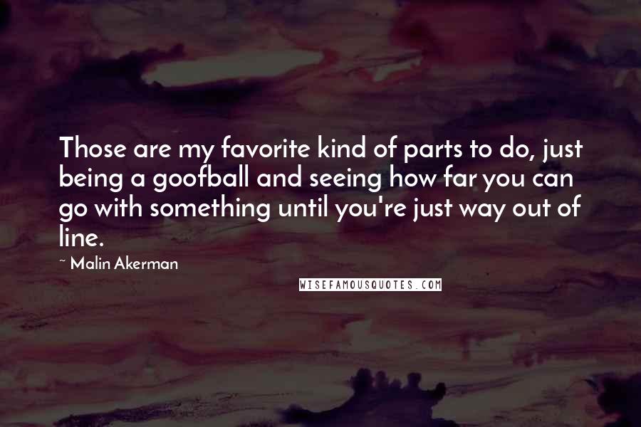 Malin Akerman Quotes: Those are my favorite kind of parts to do, just being a goofball and seeing how far you can go with something until you're just way out of line.