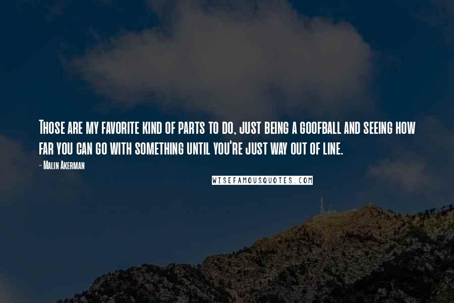 Malin Akerman Quotes: Those are my favorite kind of parts to do, just being a goofball and seeing how far you can go with something until you're just way out of line.