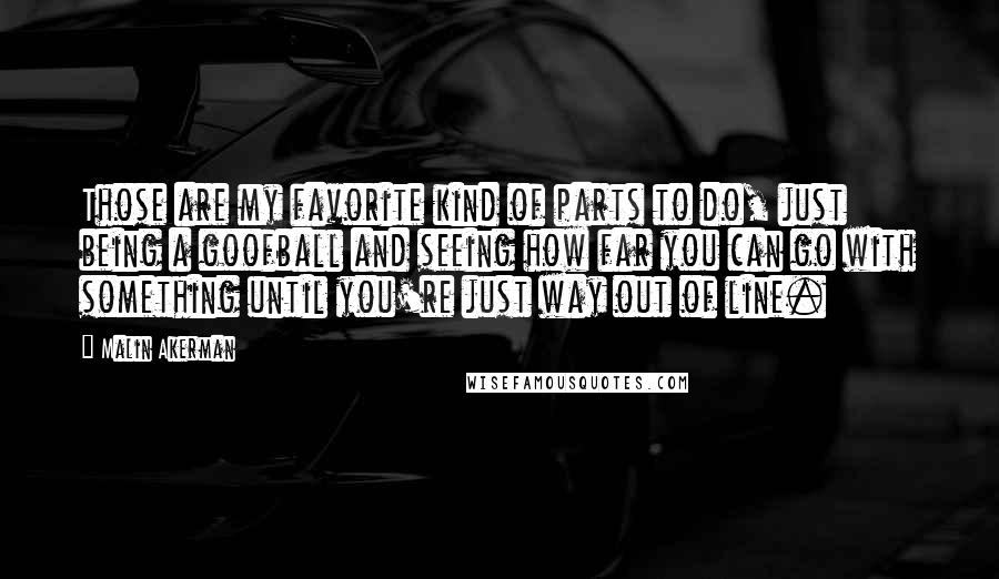 Malin Akerman Quotes: Those are my favorite kind of parts to do, just being a goofball and seeing how far you can go with something until you're just way out of line.