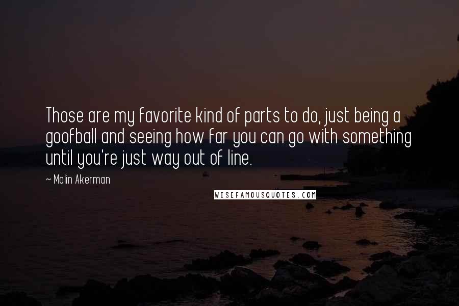 Malin Akerman Quotes: Those are my favorite kind of parts to do, just being a goofball and seeing how far you can go with something until you're just way out of line.