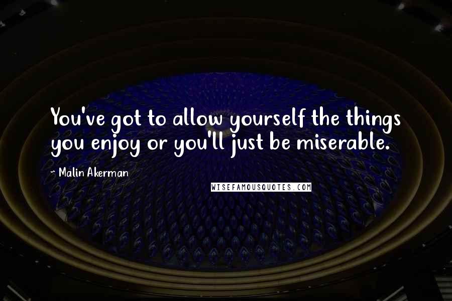 Malin Akerman Quotes: You've got to allow yourself the things you enjoy or you'll just be miserable.