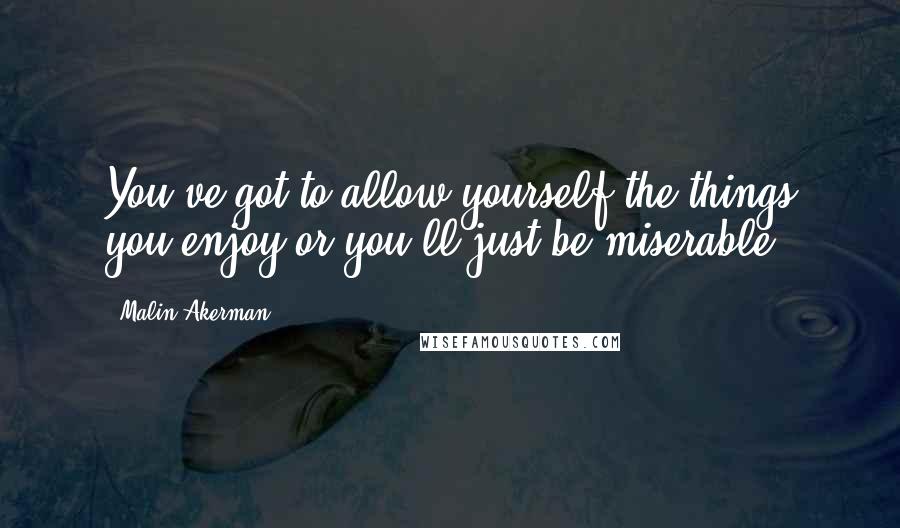 Malin Akerman Quotes: You've got to allow yourself the things you enjoy or you'll just be miserable.