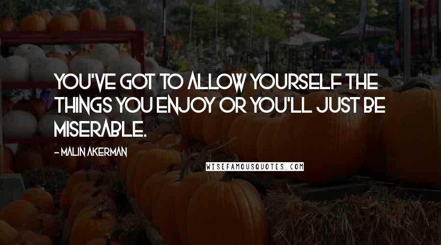 Malin Akerman Quotes: You've got to allow yourself the things you enjoy or you'll just be miserable.