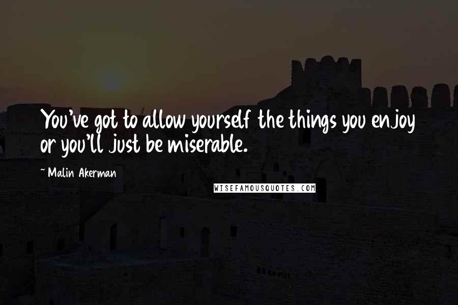 Malin Akerman Quotes: You've got to allow yourself the things you enjoy or you'll just be miserable.