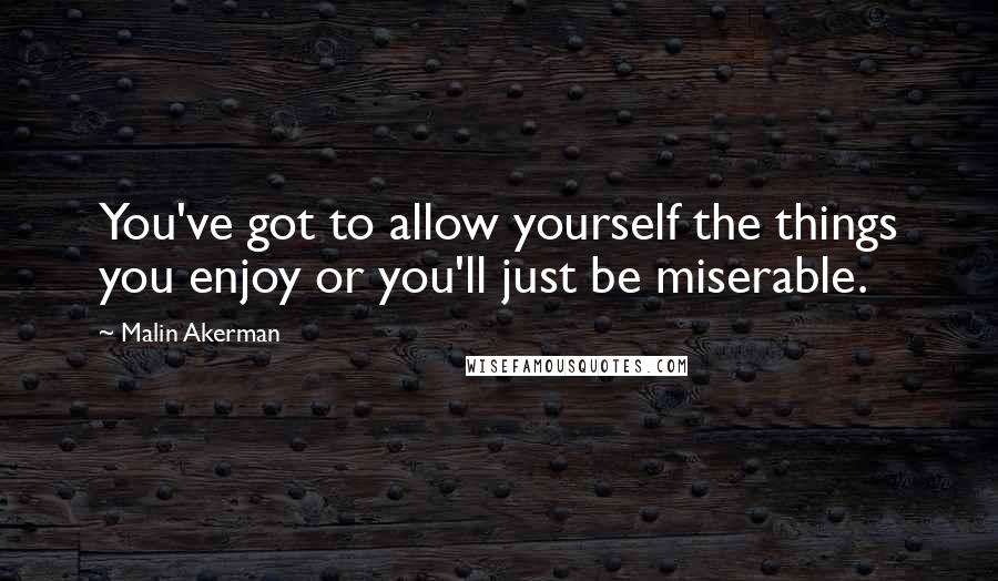 Malin Akerman Quotes: You've got to allow yourself the things you enjoy or you'll just be miserable.