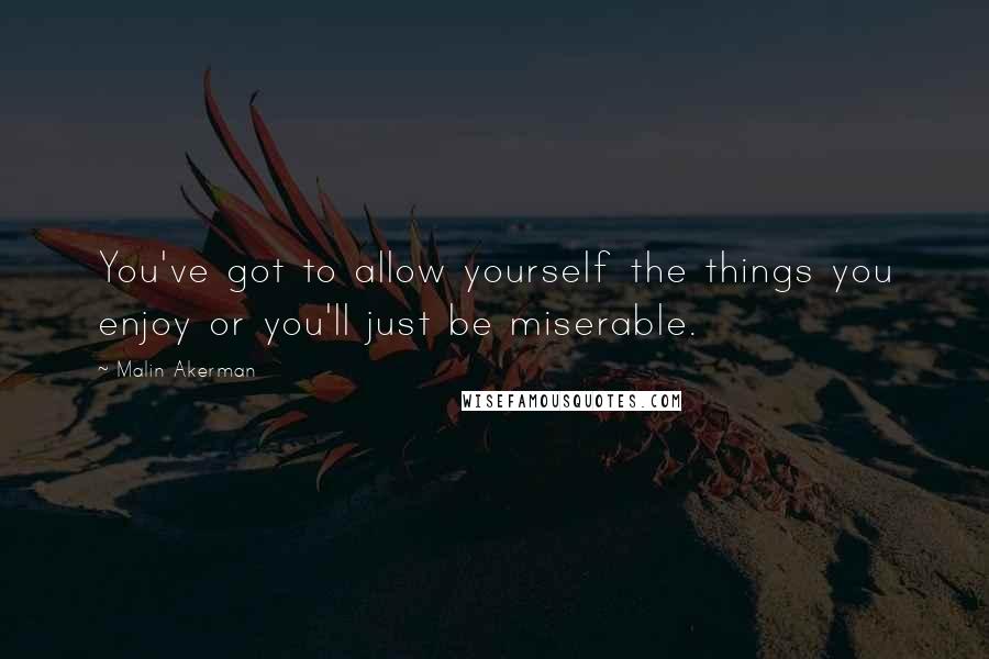 Malin Akerman Quotes: You've got to allow yourself the things you enjoy or you'll just be miserable.