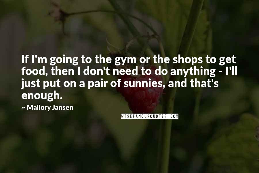 Mallory Jansen Quotes: If I'm going to the gym or the shops to get food, then I don't need to do anything - I'll just put on a pair of sunnies, and that's enough.