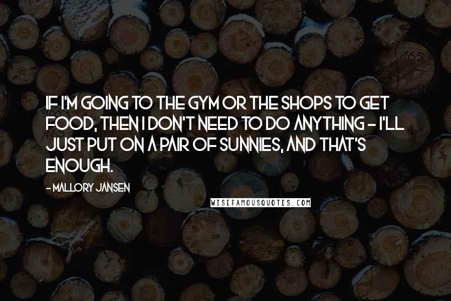 Mallory Jansen Quotes: If I'm going to the gym or the shops to get food, then I don't need to do anything - I'll just put on a pair of sunnies, and that's enough.