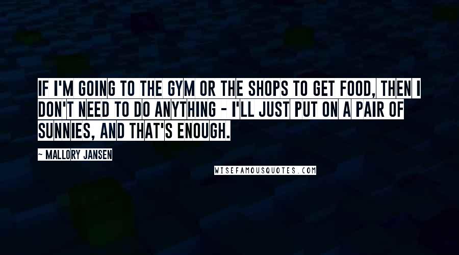 Mallory Jansen Quotes: If I'm going to the gym or the shops to get food, then I don't need to do anything - I'll just put on a pair of sunnies, and that's enough.