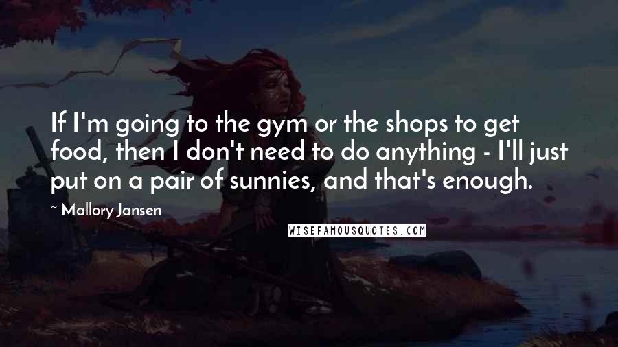 Mallory Jansen Quotes: If I'm going to the gym or the shops to get food, then I don't need to do anything - I'll just put on a pair of sunnies, and that's enough.