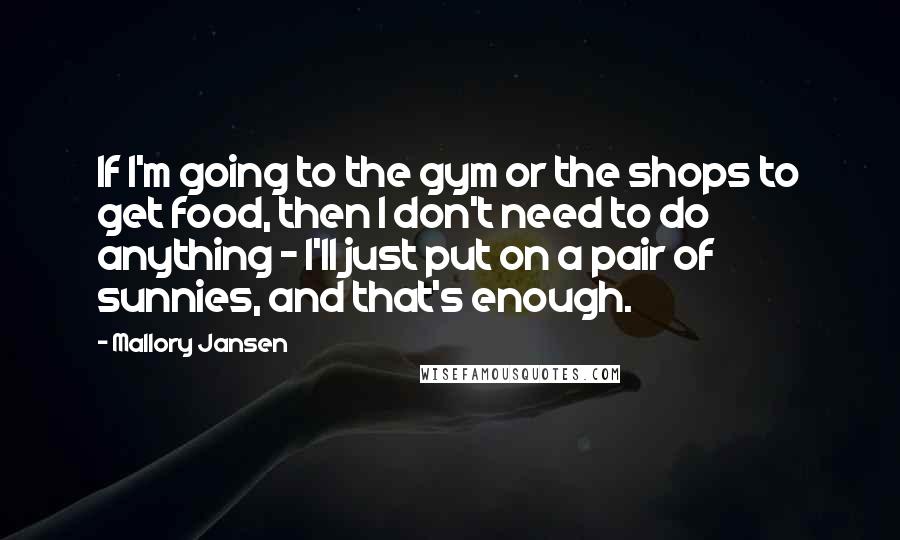 Mallory Jansen Quotes: If I'm going to the gym or the shops to get food, then I don't need to do anything - I'll just put on a pair of sunnies, and that's enough.