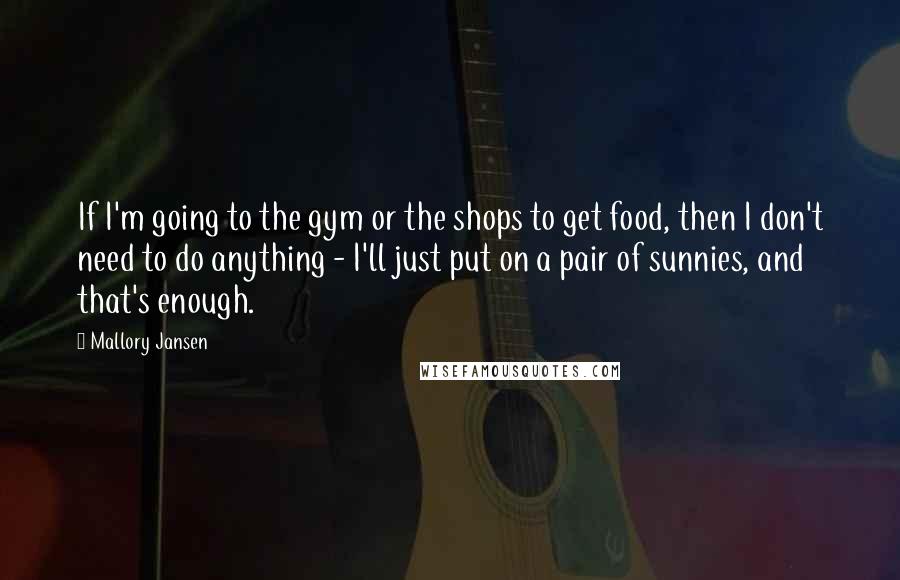 Mallory Jansen Quotes: If I'm going to the gym or the shops to get food, then I don't need to do anything - I'll just put on a pair of sunnies, and that's enough.