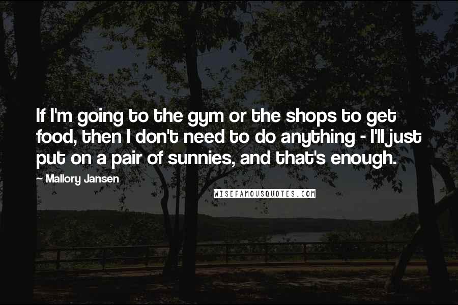 Mallory Jansen Quotes: If I'm going to the gym or the shops to get food, then I don't need to do anything - I'll just put on a pair of sunnies, and that's enough.