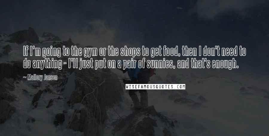 Mallory Jansen Quotes: If I'm going to the gym or the shops to get food, then I don't need to do anything - I'll just put on a pair of sunnies, and that's enough.