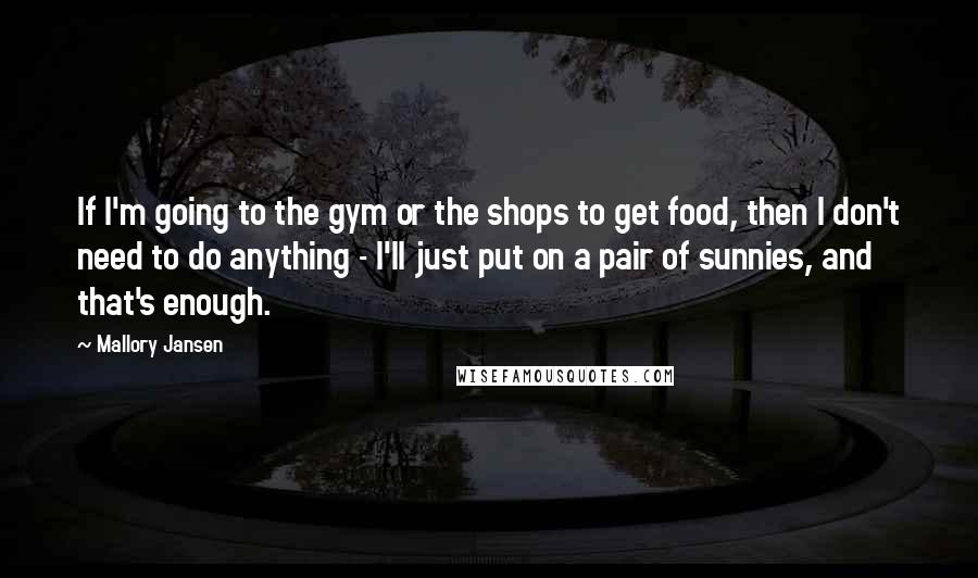 Mallory Jansen Quotes: If I'm going to the gym or the shops to get food, then I don't need to do anything - I'll just put on a pair of sunnies, and that's enough.