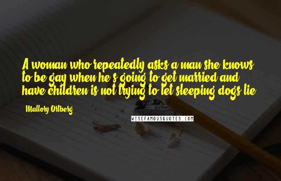 Mallory Ortberg Quotes: A woman who repeatedly asks a man she knows to be gay when he's going to get married and have children is not trying to let sleeping dogs lie.