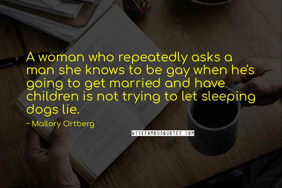 Mallory Ortberg Quotes: A woman who repeatedly asks a man she knows to be gay when he's going to get married and have children is not trying to let sleeping dogs lie.