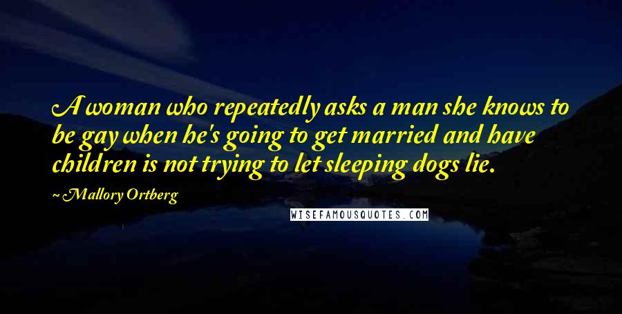 Mallory Ortberg Quotes: A woman who repeatedly asks a man she knows to be gay when he's going to get married and have children is not trying to let sleeping dogs lie.