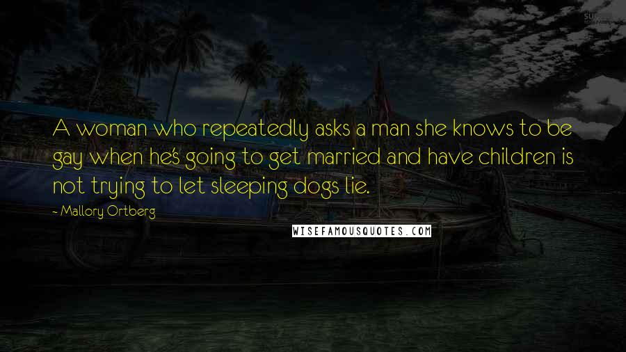 Mallory Ortberg Quotes: A woman who repeatedly asks a man she knows to be gay when he's going to get married and have children is not trying to let sleeping dogs lie.