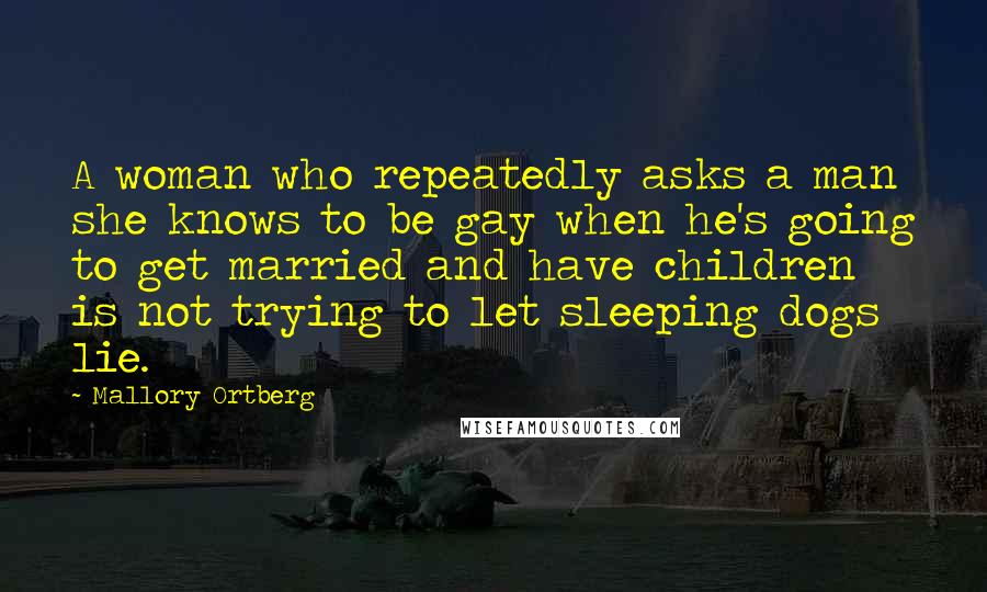 Mallory Ortberg Quotes: A woman who repeatedly asks a man she knows to be gay when he's going to get married and have children is not trying to let sleeping dogs lie.