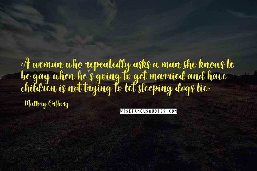 Mallory Ortberg Quotes: A woman who repeatedly asks a man she knows to be gay when he's going to get married and have children is not trying to let sleeping dogs lie.