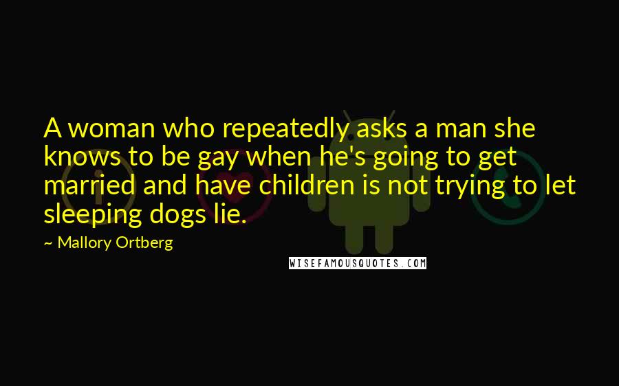 Mallory Ortberg Quotes: A woman who repeatedly asks a man she knows to be gay when he's going to get married and have children is not trying to let sleeping dogs lie.