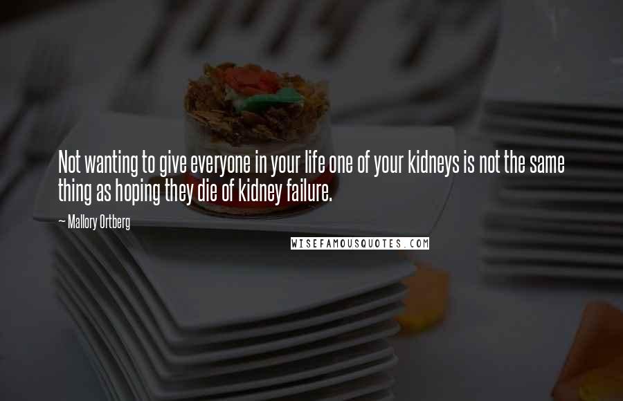 Mallory Ortberg Quotes: Not wanting to give everyone in your life one of your kidneys is not the same thing as hoping they die of kidney failure.