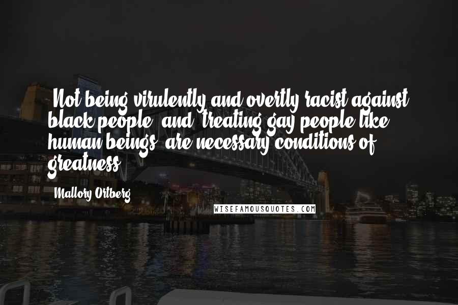 Mallory Ortberg Quotes: "Not being virulently and overtly racist against black people" and "treating gay people like human beings" are necessary conditions of greatness.