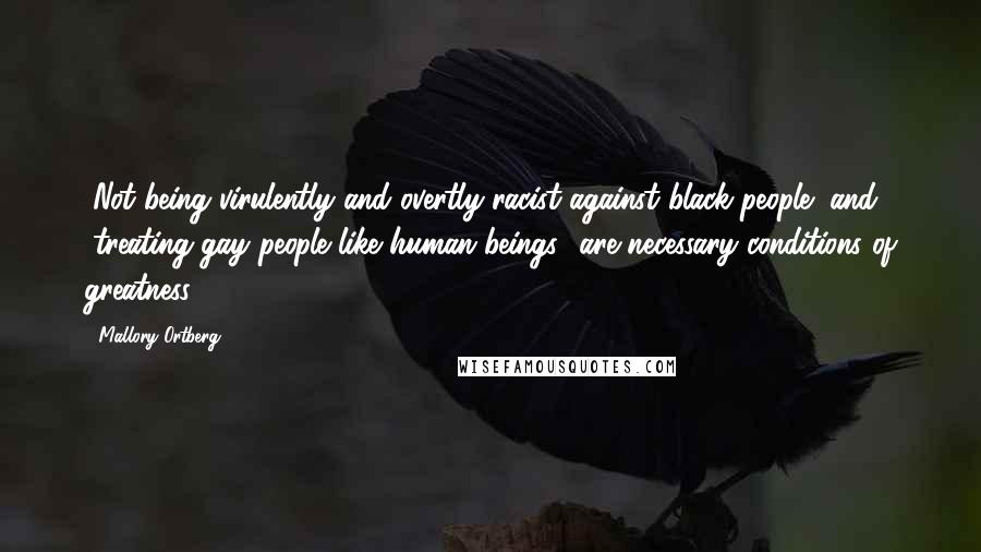 Mallory Ortberg Quotes: "Not being virulently and overtly racist against black people" and "treating gay people like human beings" are necessary conditions of greatness.