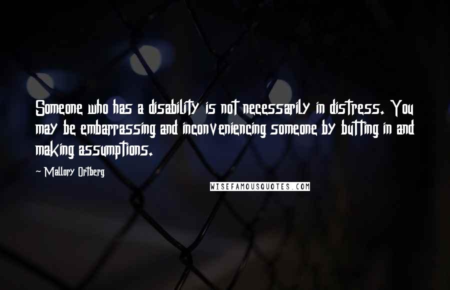 Mallory Ortberg Quotes: Someone who has a disability is not necessarily in distress. You may be embarrassing and inconveniencing someone by butting in and making assumptions.