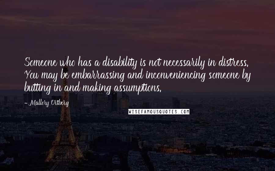 Mallory Ortberg Quotes: Someone who has a disability is not necessarily in distress. You may be embarrassing and inconveniencing someone by butting in and making assumptions.