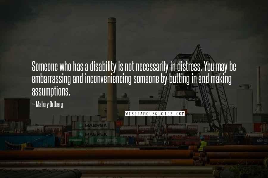 Mallory Ortberg Quotes: Someone who has a disability is not necessarily in distress. You may be embarrassing and inconveniencing someone by butting in and making assumptions.