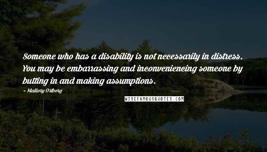 Mallory Ortberg Quotes: Someone who has a disability is not necessarily in distress. You may be embarrassing and inconveniencing someone by butting in and making assumptions.