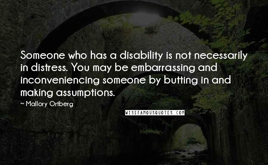 Mallory Ortberg Quotes: Someone who has a disability is not necessarily in distress. You may be embarrassing and inconveniencing someone by butting in and making assumptions.