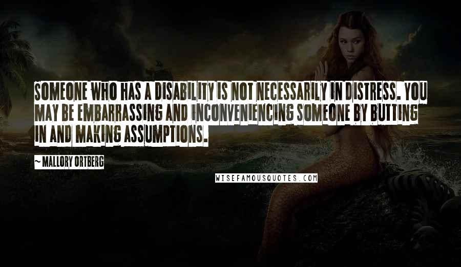 Mallory Ortberg Quotes: Someone who has a disability is not necessarily in distress. You may be embarrassing and inconveniencing someone by butting in and making assumptions.