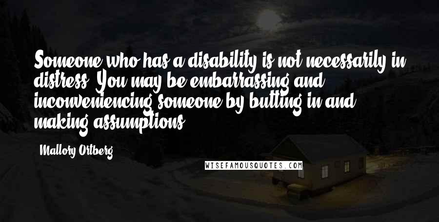 Mallory Ortberg Quotes: Someone who has a disability is not necessarily in distress. You may be embarrassing and inconveniencing someone by butting in and making assumptions.