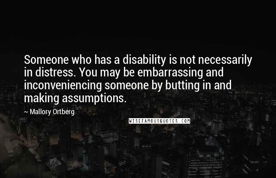 Mallory Ortberg Quotes: Someone who has a disability is not necessarily in distress. You may be embarrassing and inconveniencing someone by butting in and making assumptions.