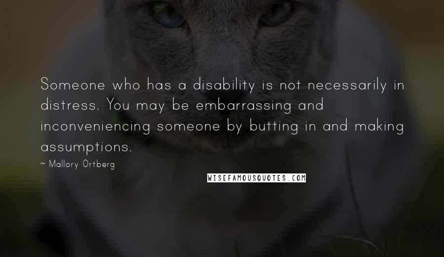 Mallory Ortberg Quotes: Someone who has a disability is not necessarily in distress. You may be embarrassing and inconveniencing someone by butting in and making assumptions.