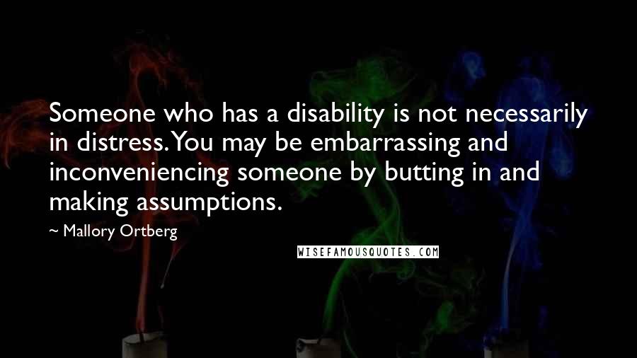 Mallory Ortberg Quotes: Someone who has a disability is not necessarily in distress. You may be embarrassing and inconveniencing someone by butting in and making assumptions.