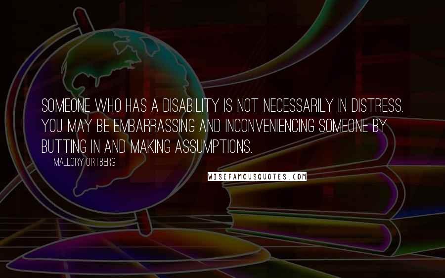 Mallory Ortberg Quotes: Someone who has a disability is not necessarily in distress. You may be embarrassing and inconveniencing someone by butting in and making assumptions.