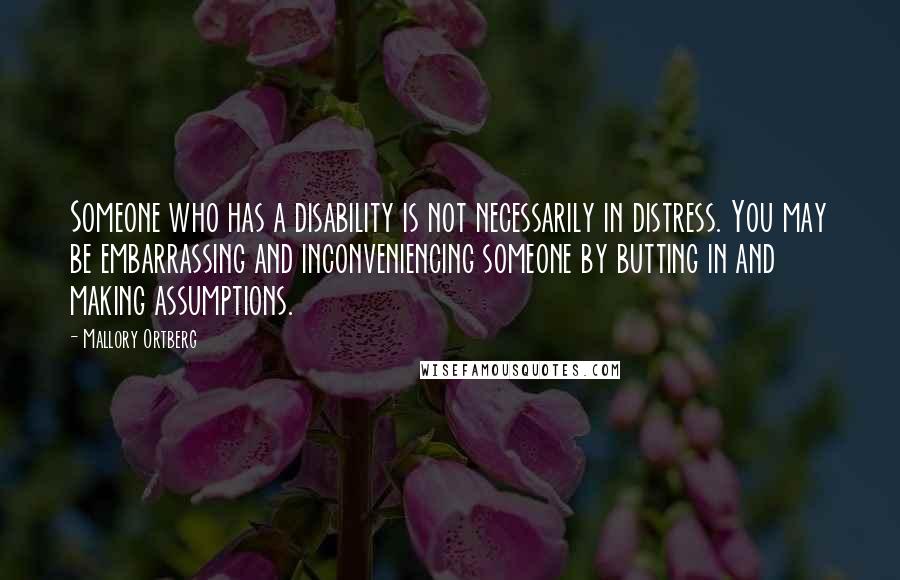 Mallory Ortberg Quotes: Someone who has a disability is not necessarily in distress. You may be embarrassing and inconveniencing someone by butting in and making assumptions.