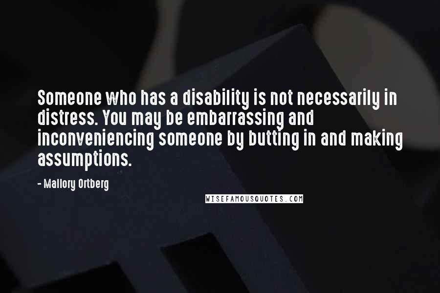 Mallory Ortberg Quotes: Someone who has a disability is not necessarily in distress. You may be embarrassing and inconveniencing someone by butting in and making assumptions.