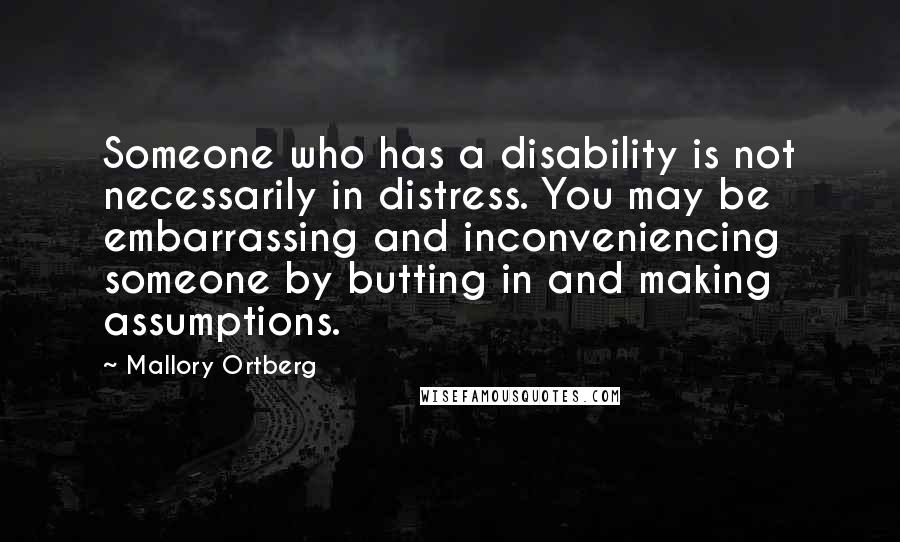 Mallory Ortberg Quotes: Someone who has a disability is not necessarily in distress. You may be embarrassing and inconveniencing someone by butting in and making assumptions.