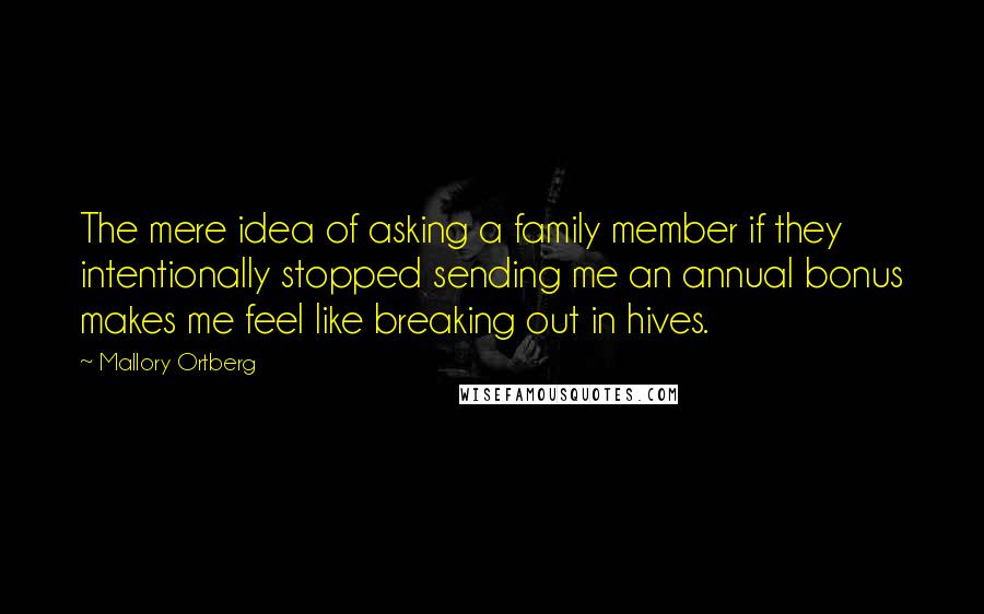 Mallory Ortberg Quotes: The mere idea of asking a family member if they intentionally stopped sending me an annual bonus makes me feel like breaking out in hives.