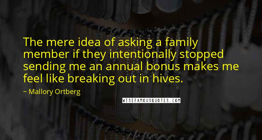 Mallory Ortberg Quotes: The mere idea of asking a family member if they intentionally stopped sending me an annual bonus makes me feel like breaking out in hives.