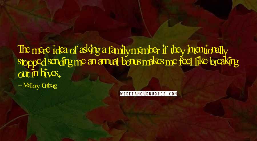 Mallory Ortberg Quotes: The mere idea of asking a family member if they intentionally stopped sending me an annual bonus makes me feel like breaking out in hives.